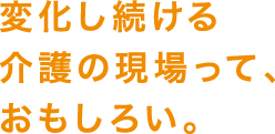 変化し続ける介護の現場って、おもしろい。
